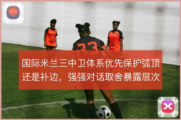 国际米兰三中卫体系优先保护弧顶还是补边，强强对话取舍暴露层次矛盾