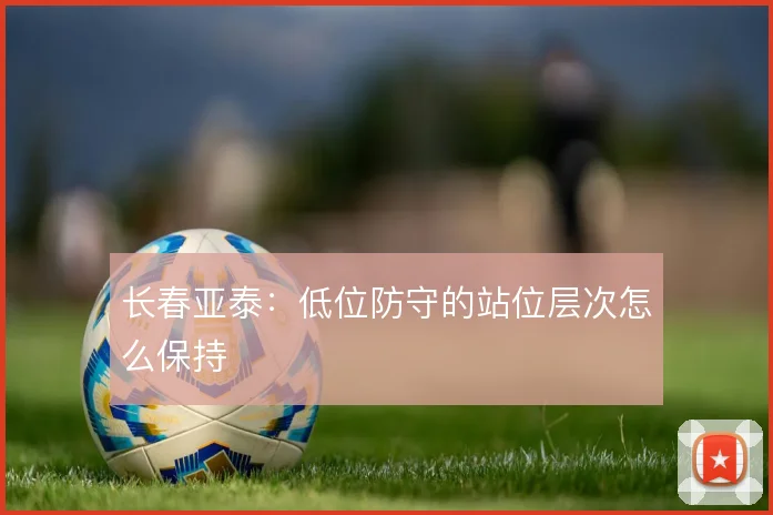 长春亚泰:低位防守的站位层次怎么保持