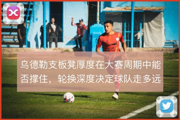 乌德勒支板凳厚度在大赛周期中能否撑住,轮换深度决定球队走多远