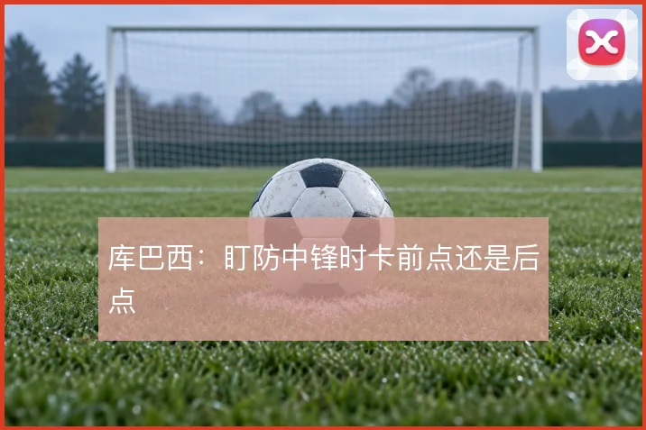 库巴西：盯防中锋时卡前点还是后点