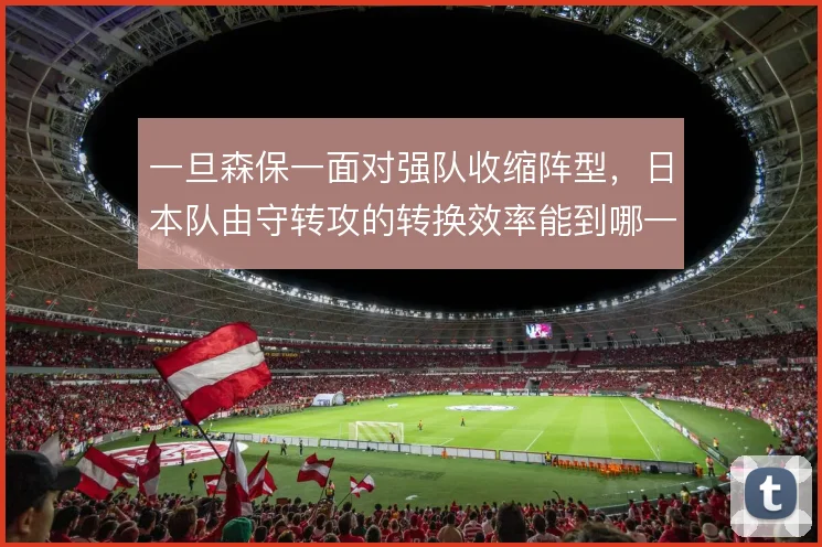 一旦森保一面对强队收缩阵型，日本队由守转攻的转换效率能到哪一步