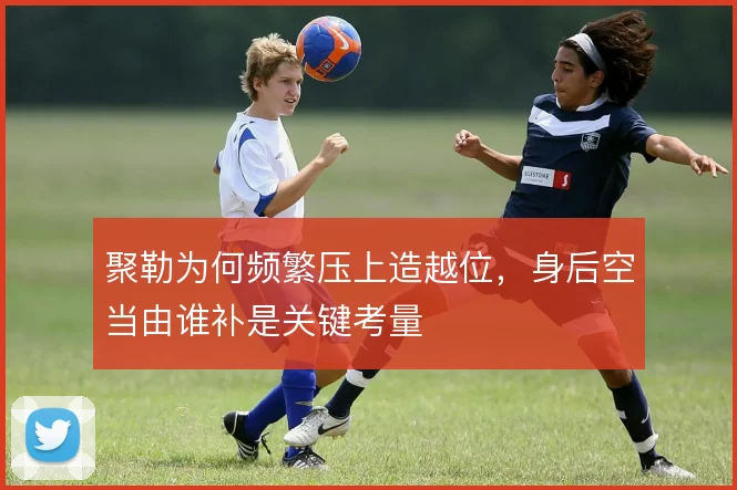 聚勒为何频繁压上造越位，身后空当由谁补是关键考量
