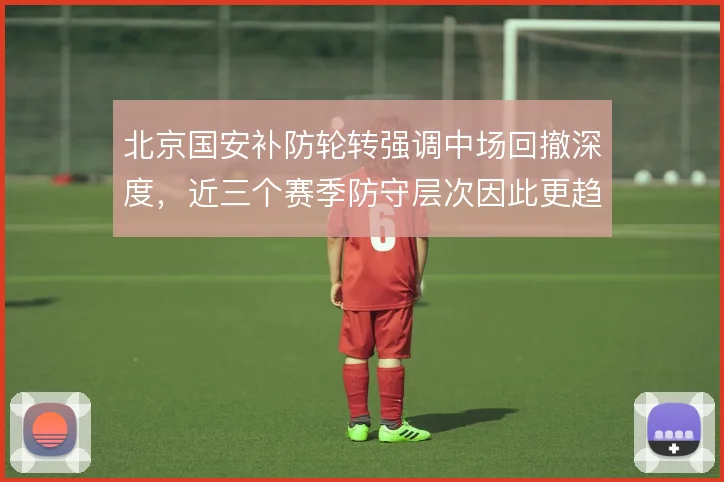 北京国安补防轮转强调中场回撤深度，近三个赛季防守层次因此更趋紧密