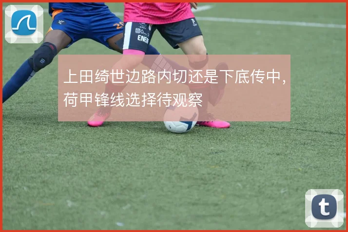 上田绮世边路内切还是下底传中，荷甲锋线选择待观察