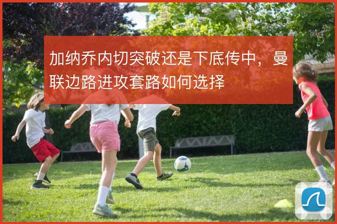 加纳乔内切突破还是下底传中，曼联边路进攻套路如何选择