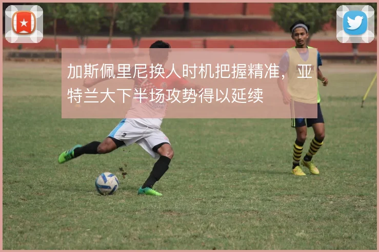 加斯佩里尼换人时机把握精准，亚特兰大下半场攻势得以延续