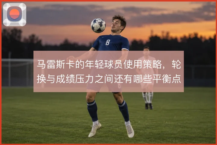 马雷斯卡的年轻球员使用策略，轮换与成绩压力之间还有哪些平衡点