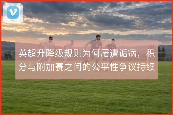 英超升降级规则为何屡遭诟病,积分与附加赛之间的公平性争议持续发酵