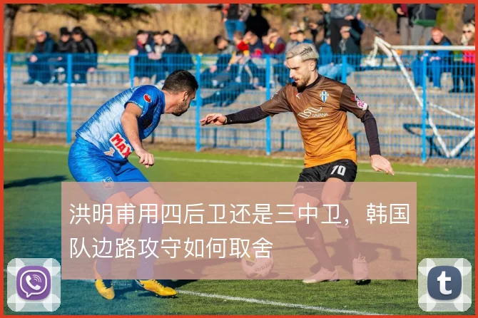 洪明甫用四后卫还是三中卫，韩国队边路攻守如何取舍