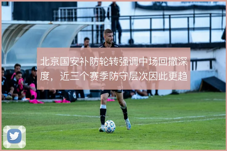 北京国安补防轮转强调中场回撤深度，近三个赛季防守层次因此更趋紧密