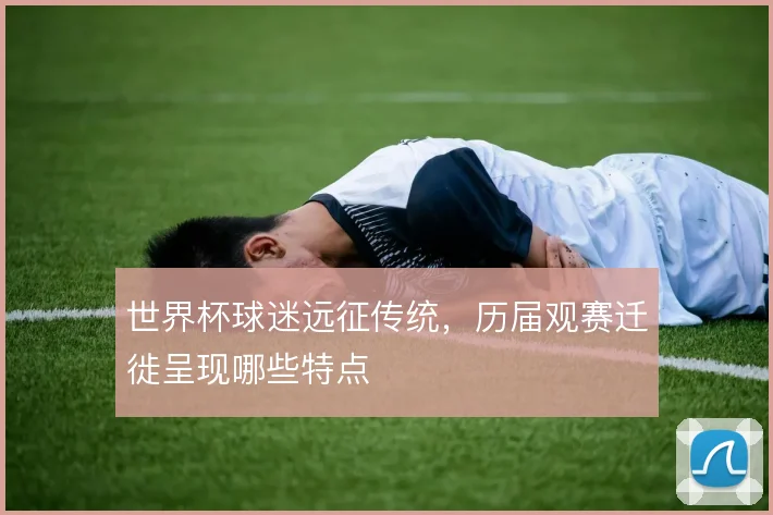 世界杯球迷远征传统，历届观赛迁徙呈现哪些特点
