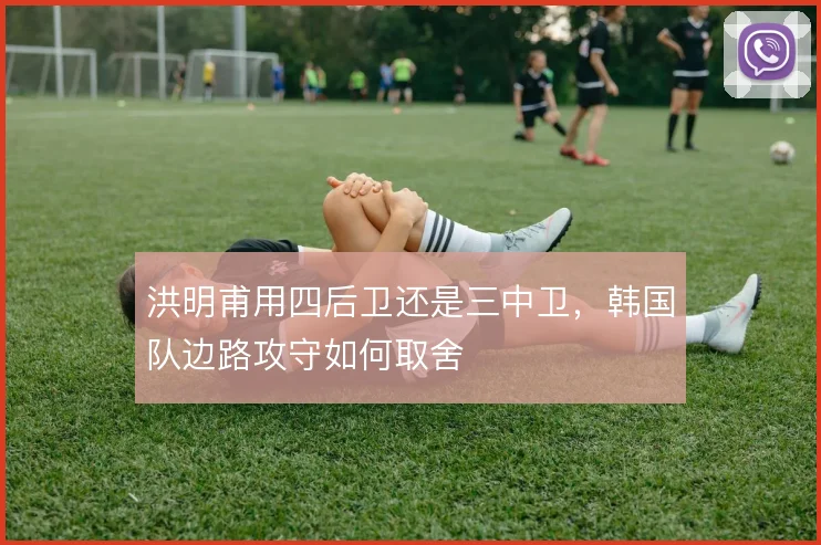 洪明甫用四后卫还是三中卫，韩国队边路攻守如何取舍