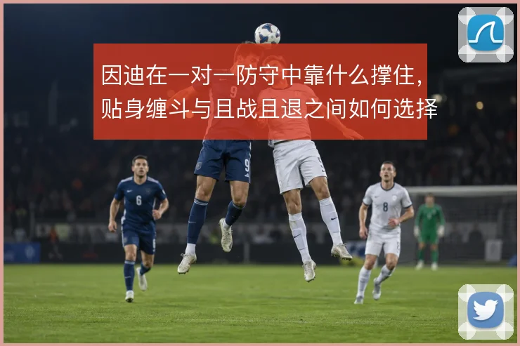 因迪在一对一防守中靠什么撑住,贴身缠斗与且战且退之间如何选择