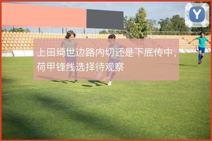 上田绮世边路内切还是下底传中，荷甲锋线选择待观察