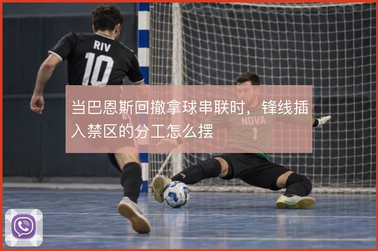 当巴恩斯回撤拿球串联时，锋线插入禁区的分工怎么摆